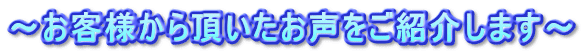 ～お客様から頂いたお声をご紹介します～