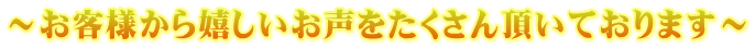 ~お客様から嬉しいお声をたくさん頂いております~